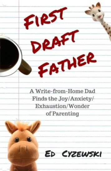 First Draft Father: A Write-from-Home Dad Finds the Joy/Anxiety/ Exhaustion/Wonder of Parenting