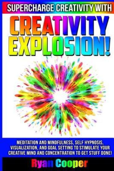 Creativity Explosion - Ryan Cooper: Meditation And Mindfulness, Self-Hypnosis, Visualization, And Goal Setting To Stimulate Your Creative Mind And Con