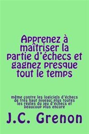 Apprenez a maitriser la partie d'echecs et gagner presque tout le temps: même contre les logiciels d'échecs de très haut niveau