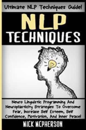 NLP Techniques: Neuro Linguistic Programming And Neuroplasticity Strategies To Overcome Fear, Increase Self Esteem, Self Confidence, M