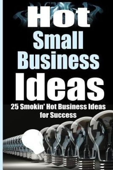 Hot Small Business Ideas: 25 Smokin' Hot Start Up Business Ideas to Spark Your Entrepreneurship Creativity and Have You in Business Fast!