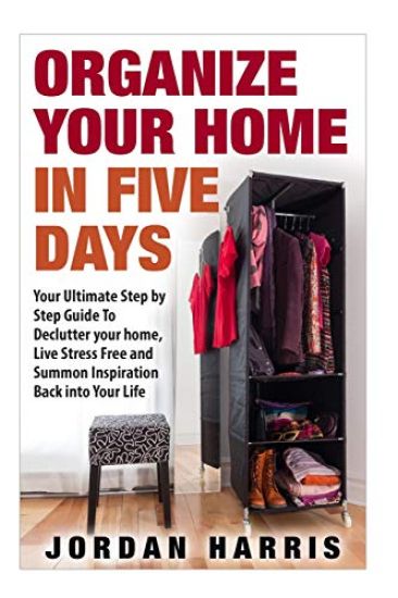 Organize Your Home In Five Days: Your Ultimate Step By Step Guide To Declutter Your Home, Live Stress Free and Summon Inspiration Back into Your Life