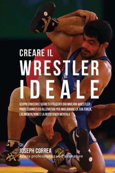 Creare Il Wrestler Ideale: Scopri Trucchi E Segreti Utilizzati Dai Migliori Wrestler Professionisti Ed Allenatori Per Migliorare La Tua Forza, l'