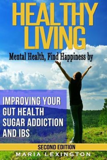 Healthy Living: Mental Health, Find Happiness by Improving Your Gut Health, Sugar Addiction, and IBS