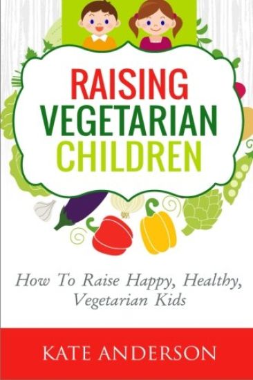 Raising Vegetarian Children: How To Raise Happy, Healthy, Vegetarian Kids