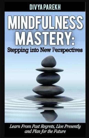 Mindfulness Mastery: Stepping into New Perspectives: Learn from Past Regrets, Live Presently and Plan for the Future