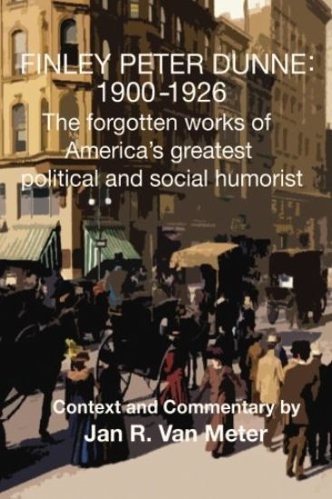 Finley Peter Dunne: 1900-1926: The Forgotten Works of Finley Peter Dunne, America's Greatest Political and Social Humorist