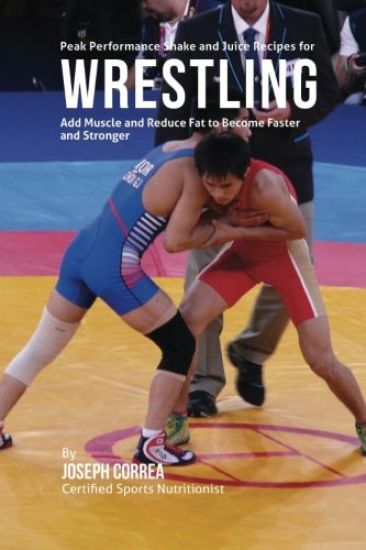 Peak Performance Shake and Juice Recipes for Wrestling: Add Muscle and Reduce Fat to Become Faster and Stronger