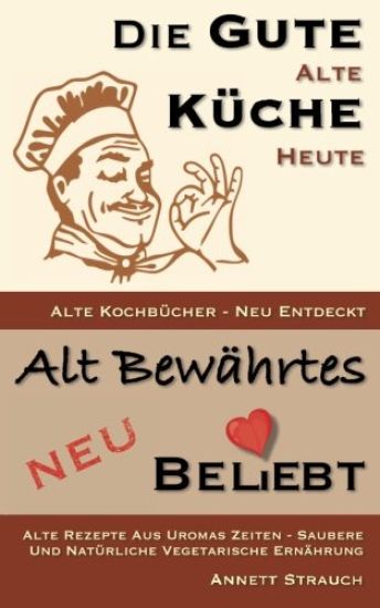 Die gute alte Küche heute - alte Kochbücher neu entdeckt: Alte Rezepte aus Uromas Zeiten - saubere und natürliche vegetarische Ernährung