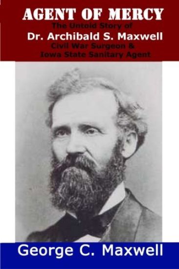 Agent of Mercy: The Untold Story of Dr. Archibald S. Maxwell Civil War Surgeon & Iowa State Sanitary Agent