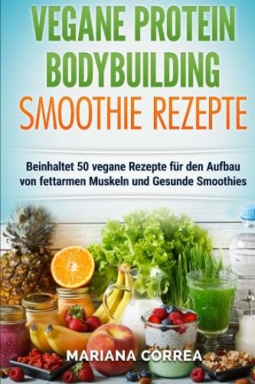 VEGANE PROTEIN BODYBUILDING SMOOTHIE Rezepte: Beinhaltet 50 vegane Rezepte fur den Aufbau von fettarmen Muskeln und gesunde Smoothies
