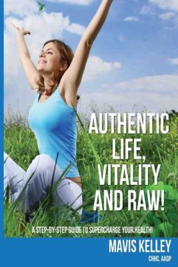 Authentic Life, Vitality and Raw!: A Step By Step Guide To Supercharge Your Health!