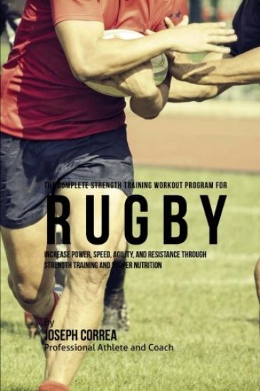 The Complete Strength Training Workout Program for Rugby: Increase power, speed, agility, and resistance through strength training and proper nutritio