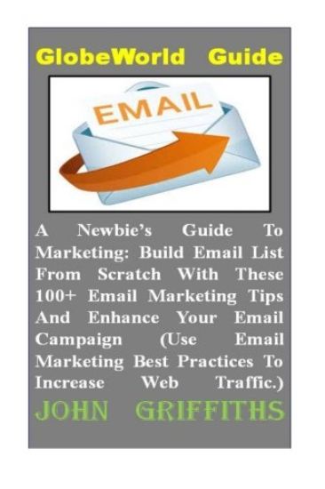 A Newbies Guide To Marketing: Build Email List From Scratch With These 100+ Email Marketing Tips And Enhance Your Email Campaign (Use Email Marketin