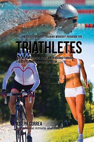 The Complete Strength Training Workout Program for Triathletes: Increase power, speed, agility, and resistance through strength training and proper nu