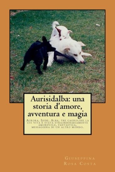 Aurisidalba: una storia d'amore, avventura e magia: Aurora, Iside, Alba, tre cagnoline la cui vita è stata straordinariamente amore