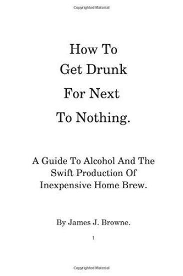 How To Get Drunk For Next To Nothing.: A Guide To Alcohol And The Swift Production Of Inexpensive Home Brew.