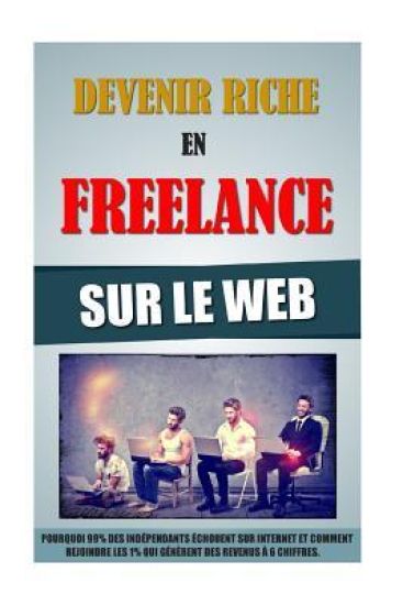Devenir Riche En Freelance Sur Le Web: Pourquoi 99% Des Indépendants Echouent Sur Internet Et Comment Rejoindre Les 1% Qui Génèrent Des Revenus A 6 Ch