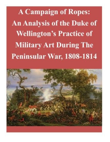 A Campaign of Ropes: An Analysis of the Duke of Wellington's Practice of Military Art During The Peninsular War, 1808-1814