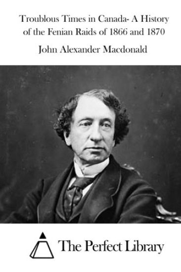 Troublous Times in Canada- A History of the Fenian Raids of 1866 and 1870