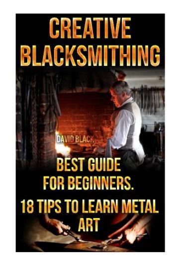 Creative Blacksmithing Best Guide For Beginners. 18 Tips To Learn Metal Art: (Blacksmith, How To Blacksmith, How To Blacksmithing, Metal Work, Knife M