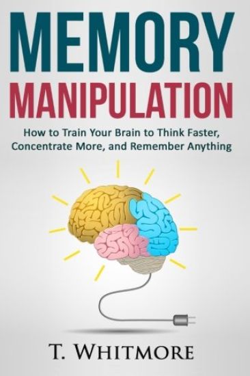 Memory Manipulation: How to Train Your Brain to Think Faster, Concentrate More, and Remember Anything