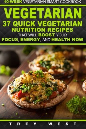 Vegetarian: 10-Week Vegetarian Smart Cookbook - 37 Quick Vegetarian Nutrition Recipes That Will Boost Your Focus, Energy, and Health Now!