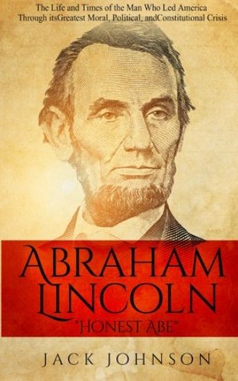 Abraham Lincoln "Honest Abe": The Life and Times of the Man Who Led America Through its Greatest Moral, Political, and Constitutional Crisis