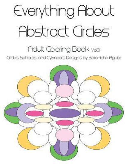 Everything About Abstract Circles: Adult Coloring Book Vol.3 Circles, Spheres, and Cylynders Designs by Bereniche Aguiar