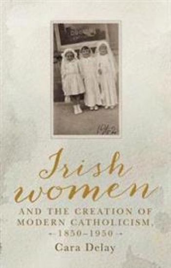 Irish Women and the Creation of Modern Catholicism, 1850–1950