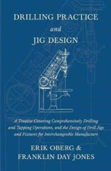 Drilling Practice and Jig Design - A Treatise Covering Comprehensively Drilling and Tapping Operations, and the Design of Drill Jigs and Fixtures for Interchangeable Manufacture