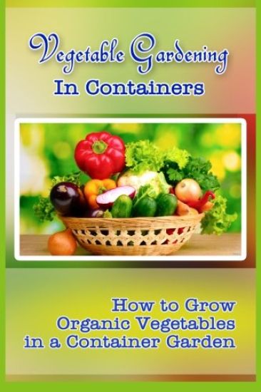 Vegetable Gardening in Containers: How to Grow Organic Vegetables in a Container Garden