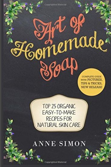 Art of Homemade Soap: Top 25 Organic Easy-to-Make Recipes For Natural Skin Care