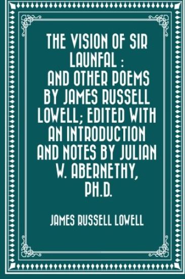 The Vision of Sir Launfal: And Other Poems by James Russell Lowell; Edited with an Introduction and Notes by Julian W. Abernethy, Ph.D.