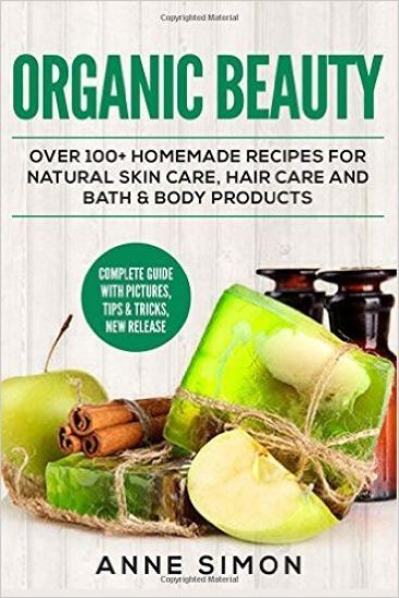 Organic Beauty: Over 100+ Homemade Recipes For Natural Skin Care, Hair Care and Bath & Body Products