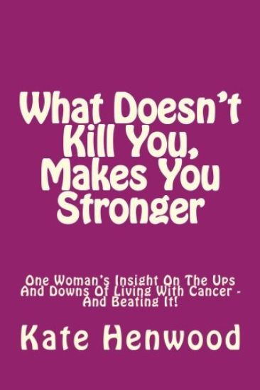 What Doesn't Kill You, Makes You Stronger: One Woman's Insight Into The Ups And Downs Of Living With Cancer ? And Beating It!