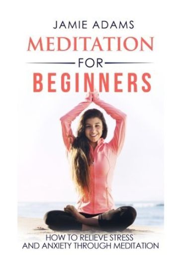 Meditation For Beginners: How To Relieve Stress And Anxiety Through Meditation