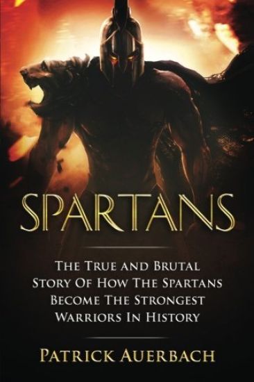 Spartans: The True and Brutal Story Of How The Spartans Become The Strongest Warriors In History