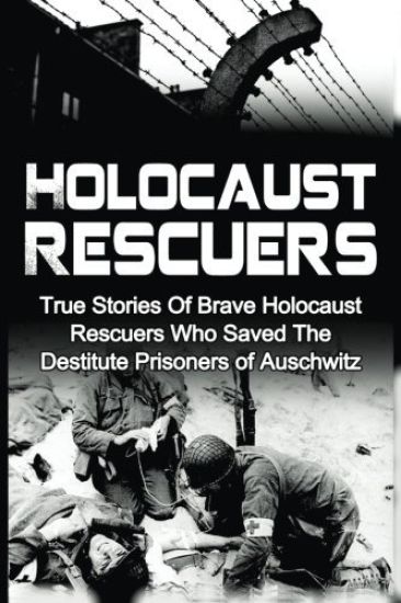 Holocaust Rescuers: True Stories Of Brave Holocaust Rescuers Who Saved The Destitute Prisoners Of Auschwitz