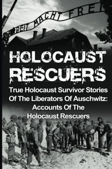 Holocaust Rescuers: True Holocaust Survivor Stories Of The Liberators Of Auschwitz: Accounts Of The Holocaust Rescuers
