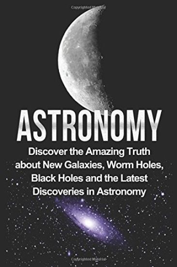 Astronomy: Astronomy For Beginners: Discover The Amazing Truth About New Galaxies, Worm Holes, Black Holes And The Latest Discoveries In Astronomy