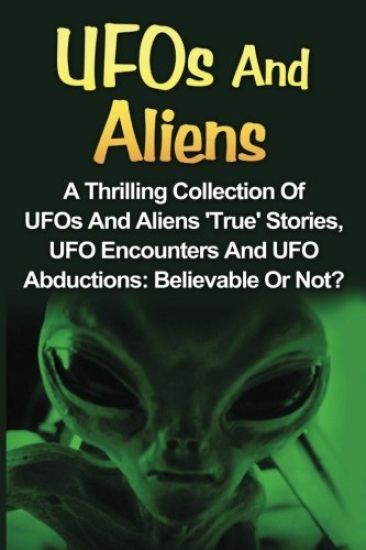 UFOs And Aliens: A Thrilling Collection Of UFOs And Aliens 'True' Stories, UFO Encounters And UFO Abductions: Believable Or Not?
