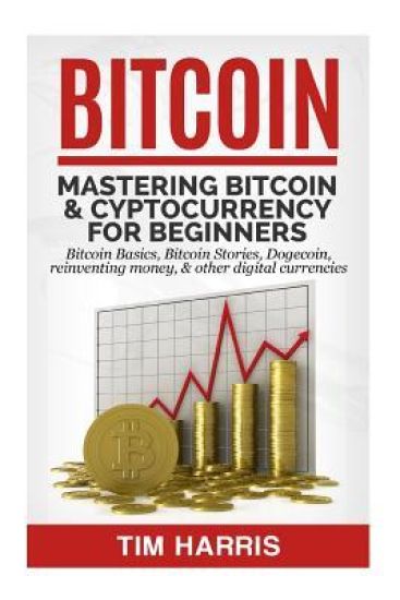 Bitcoin: Mastering Bitcoin & Cyptocurrency for Beginners - Bitcoin Basics, Bitcoin Stories, Dogecoin, Reinventing Money & Other Digital Currencies