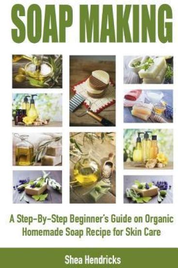 Soap Making: A Step-By-Step Beginner's Guide on Organic Homemade Soap Recipes for Skin Care