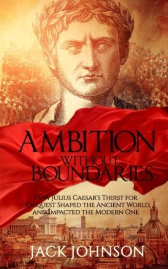 Ambition without Boundaries: How Julius Caesar's Thirst for Conquest Shaped the Ancient World, and Impacted the Modern One