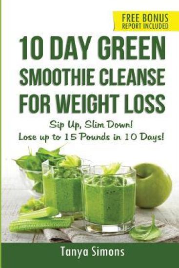 10 Day Green Smoothie Cleanse For Weight Loss: Sip Up, Slim Down! Lose up to 15 pounds in 10 Days