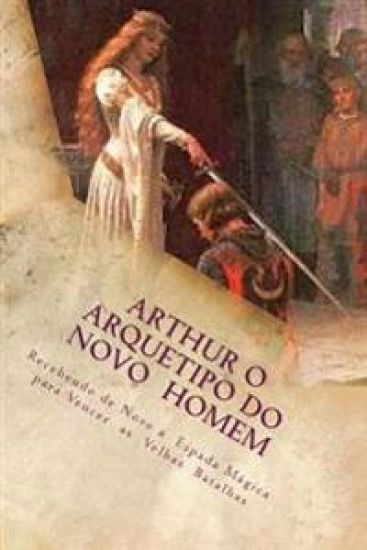 Arthur o Arquetipo do Novo Homem: Recebendo de Novo a Espada Mágica para Vencer as Velhas Batalhas
