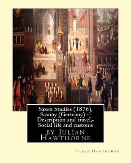 Saxon Studies (1876), By Julian Hawthorne: Saxon studies(1876) Saxony (Germany) -- Description and travel, Saxony (Germany) -- Social life and customs