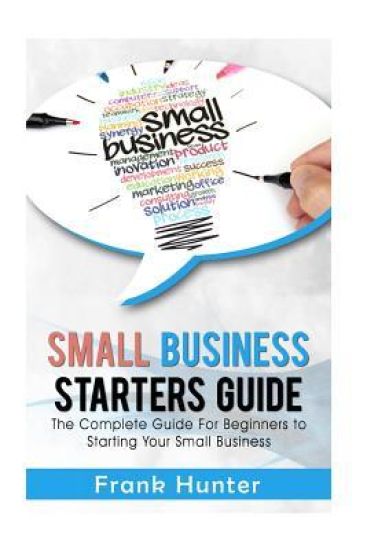 Small Business Starters Guide: The Complete Guide for Beginners to Starting Your Small Business