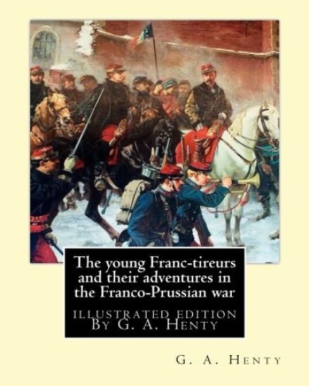 The young Franc-tireurs and their adventures in the Franco-Prussian war: illustrated edition By G. A. Henty